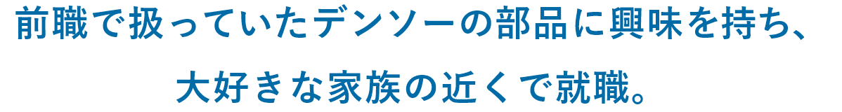前職で扱っていたデンソーの部品に興味を持ち、大好きな家族の近くで就職。