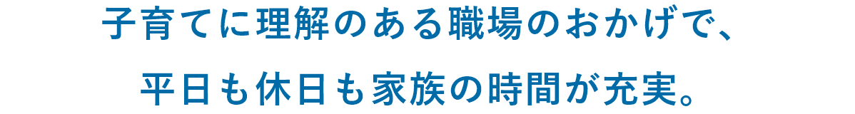 子育てに理解のある職場のおかげで、平日も休日も家族の時間が充実。
