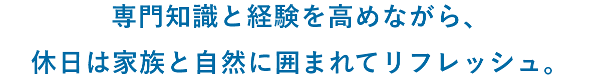 専門知識と経験を高めながら、休日は家族と自然に囲まれてリフレッシュ。